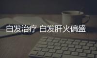 白发治疗 白发肝火偏盛怎么吃可预防？