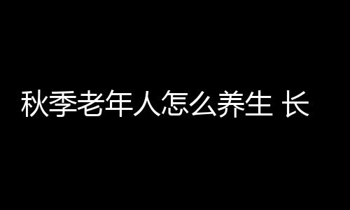 秋季老年人怎么养生 长寿好习惯全家必知