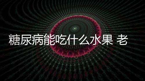 糖尿病能吃什么水果 老年糖尿病的水果疗法