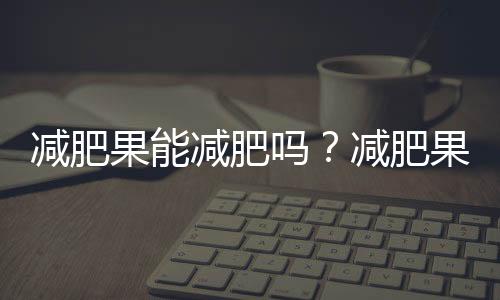 减肥果能减肥吗？减肥果的营养价值、功效与作用