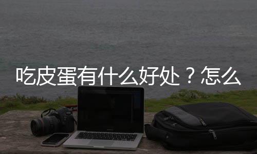 吃皮蛋有什么好处？怎么做好吃？松花蛋的营养价值