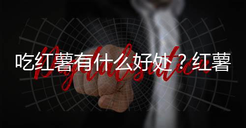 吃红薯有什么好处？红薯的营养价值