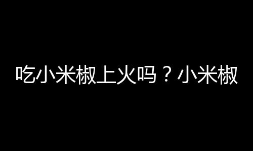 吃小米椒上火吗？小米椒的营养价值有哪些