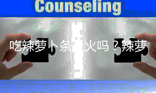 吃辣萝卜条上火吗？辣萝卜条的营养价值有哪些