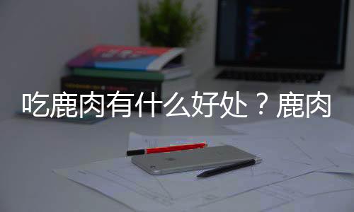 吃鹿肉有什么好处？鹿肉的营养价值及功效