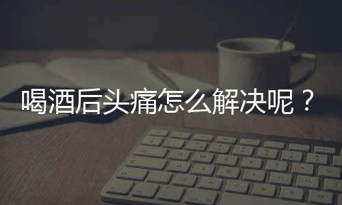 喝酒后头痛怎么解决呢？