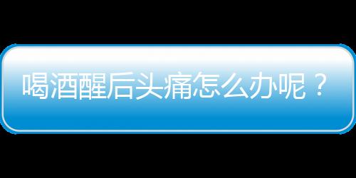 喝酒醒后头痛怎么办呢？