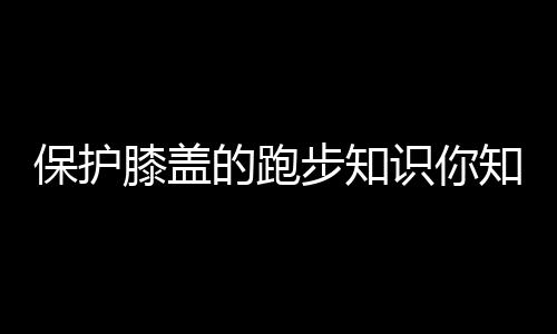 保护膝盖的跑步知识你知道多少