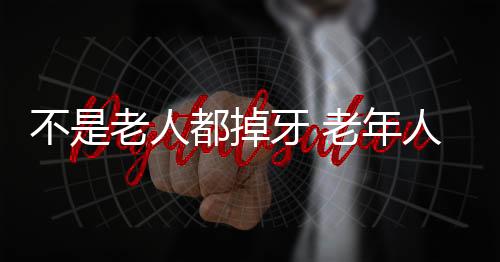 不是老人都掉牙 老年人防掉牙要做到8点