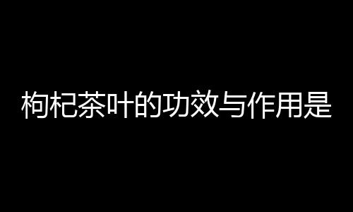 枸杞茶叶的功效与作用是什么