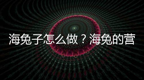 海兔子怎么做？海兔的营养价值