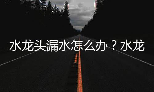 水龙头漏水怎么办？水龙头坏了怎么办？