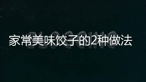 家常美味饺子的2种做法 喜欢吃饺子的一定得尝试