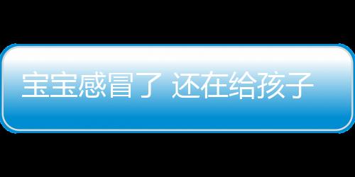 宝宝感冒了 还在给孩子吃它？毁大了！