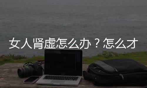 女人肾虚怎么办？怎么才能解决？