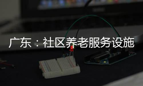 广东：社区养老服务设施超2.1万个，农村覆盖率超七成