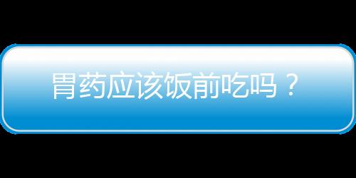 胃药应该饭前吃吗？