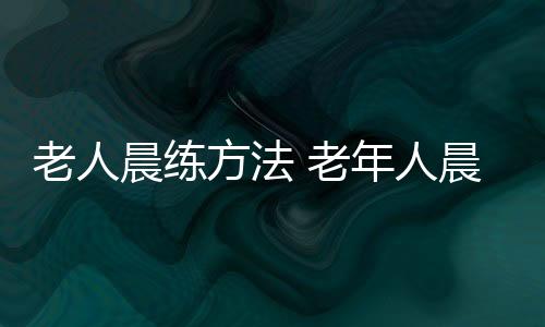 老人晨练方法 老年人晨练谨记6个注意事项