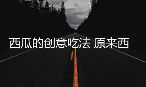 西瓜的创意吃法 原来西瓜还可以是酸甜苦辣的