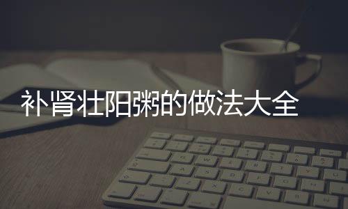 补肾壮阳粥的做法大全 养生粥有大疗效