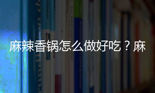 麻辣香锅怎么做好吃？麻辣香锅的做法